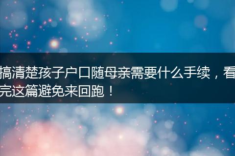 搞清楚孩子户口随母亲需要什么手续，看完这篇避免来回跑！