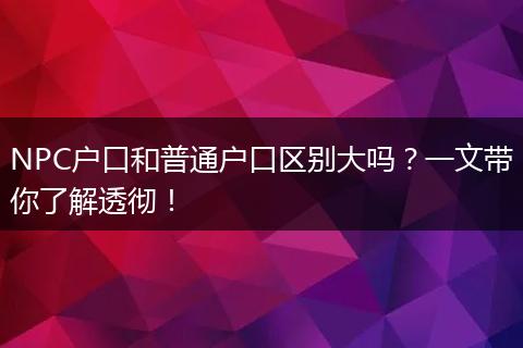 NPC户口和普通户口区别大吗？一文带你了解透彻！
