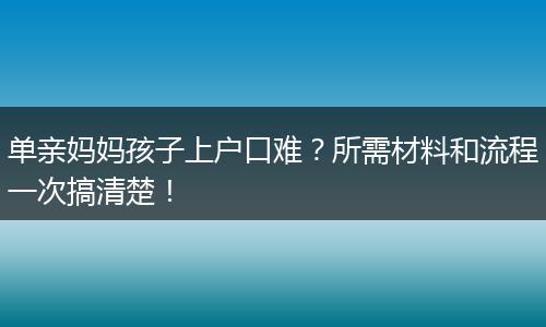 单亲妈妈孩子上户口难？所需材料和流程一次搞清楚！