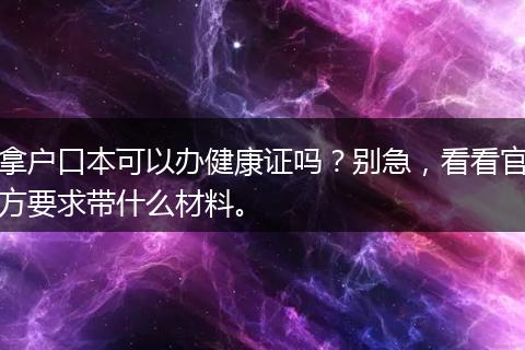 拿户口本可以办健康证吗？别急，看看官方要求带什么材料。