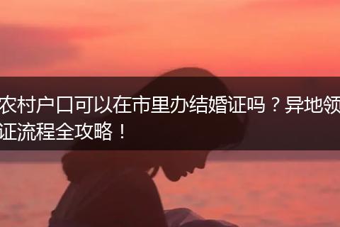 农村户口可以在市里办结婚证吗？异地领证流程全攻略！