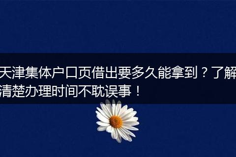 天津集体户口页借出要多久能拿到？了解清楚办理时间不耽误事！