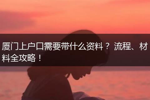 厦门上户口需要带什么资料？ 流程、材料全攻略！