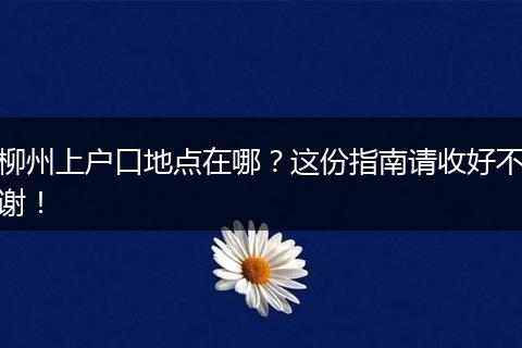 柳州上户口地点在哪？这份指南请收好不谢！