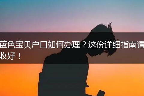 蓝色宝贝户口如何办理？这份详细指南请收好！