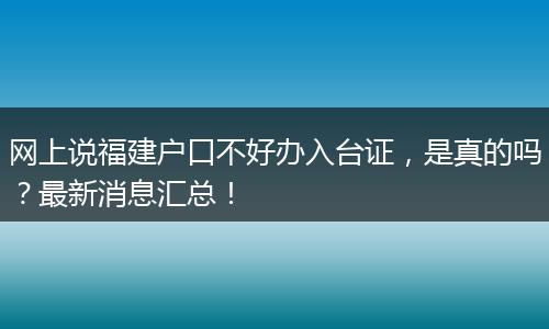网上说福建户口不好办入台证，是真的吗？最新消息汇总！