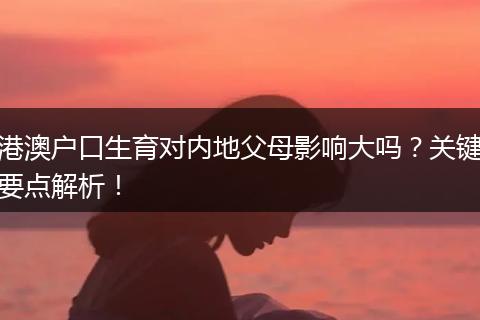 港澳户口生育对内地父母影响大吗？关键要点解析！