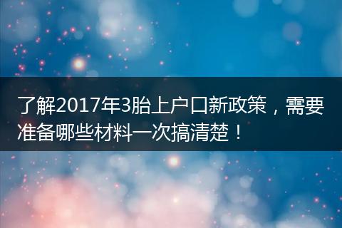 了解2017年3胎上户口新政策，需要准备哪些材料一次搞清楚！