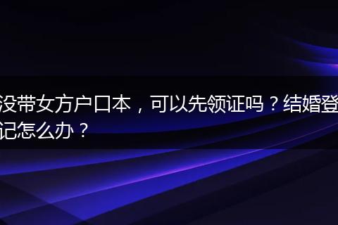 没带女方户口本，可以先领证吗？结婚登记怎么办？