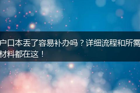 户口本丢了容易补办吗？详细流程和所需材料都在这！