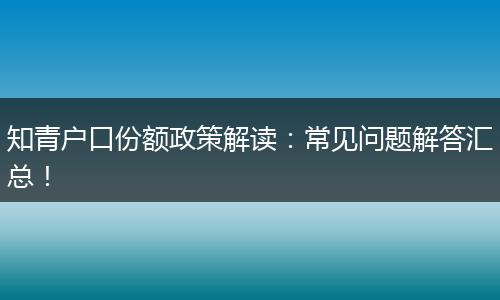 知青户口份额政策解读：常见问题解答汇总！