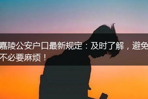 嘉陵公安户口最新规定：及时了解，避免不必要麻烦！