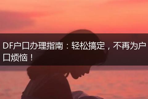 DF户口办理指南：轻松搞定，不再为户口烦恼！