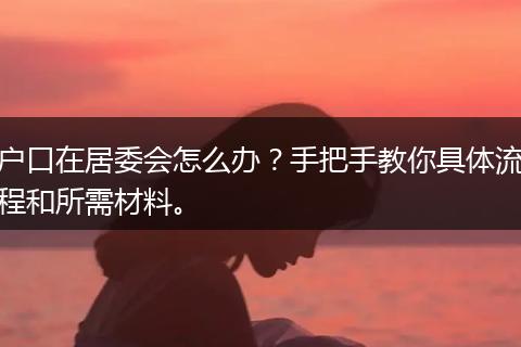 户口在居委会怎么办？手把手教你具体流程和所需材料。