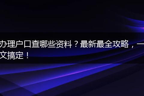 办理户口查哪些资料？最新最全攻略，一文搞定！