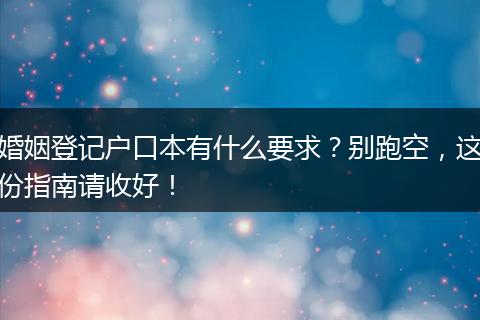 婚姻登记户口本有什么要求？别跑空，这份指南请收好！