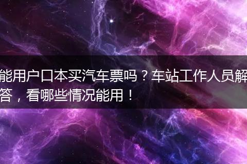 能用户口本买汽车票吗？车站工作人员解答，看哪些情况能用！