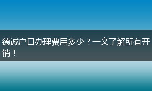 德诚户口办理费用多少？一文了解所有开销！