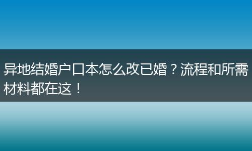 异地结婚户口本怎么改已婚？流程和所需材料都在这！