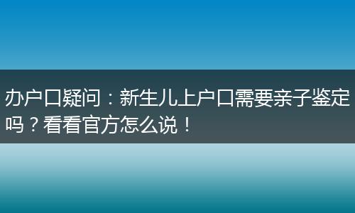 办户口疑问：新生儿上户口需要亲子鉴定吗？看看官方怎么说！