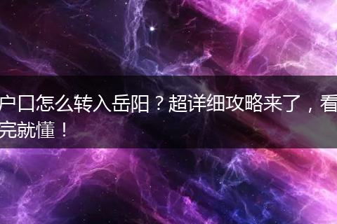 户口怎么转入岳阳？超详细攻略来了，看完就懂！