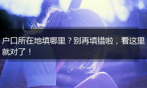 户口所在地填哪里？别再填错啦，看这里就对了！