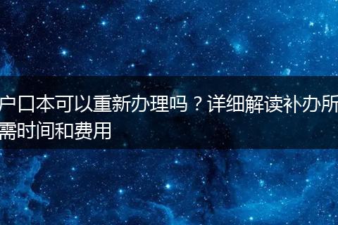 户口本可以重新办理吗？详细解读补办所需时间和费用