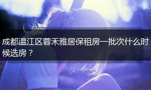 成都温江区蓉禾雅居保租房一批次什么时候选房？