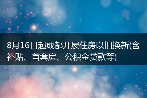 8月16日起成都开展住房以旧换新(含补贴、首套房、公积金贷款等)