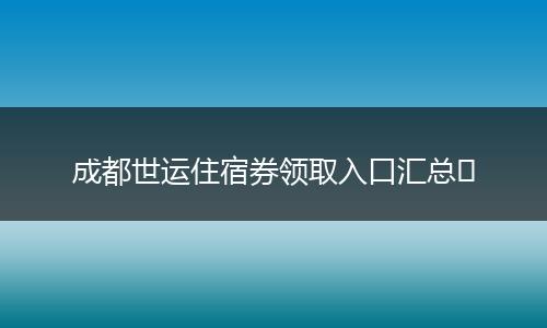 成都世运住宿券领取入口汇总​
