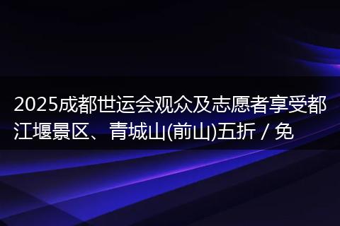 2025成都世运会观众及志愿者享受都江堰景区、青城山(前山)五折／免