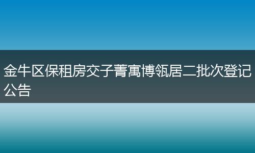 金牛区保租房交子菁寓博瓴居二批次登记公告