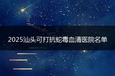 2025汕头可打抗蛇毒血清医院名单