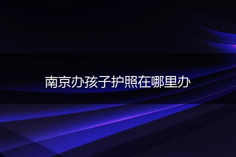 南京办孩子护照在哪里办