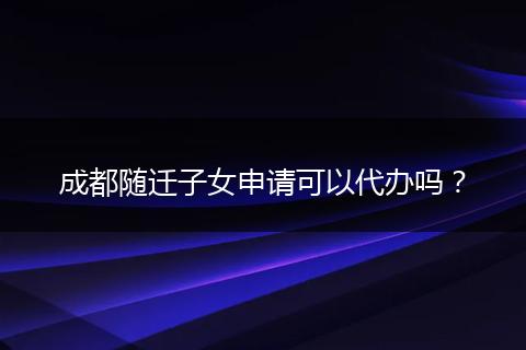 成都随迁子女申请可以代办吗？