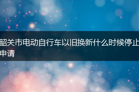 韶关市电动自行车以旧换新什么时候停止申请