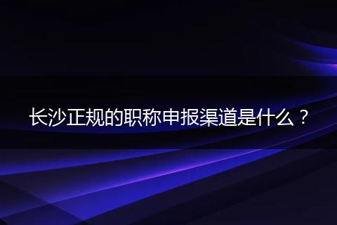 长沙正规的职称申报渠道是什么？