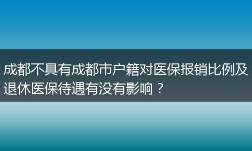 成都不具有成都市户籍对医保报销比例及退休医保待遇有没有影响？