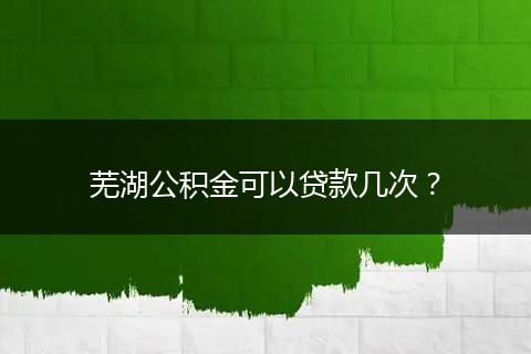 芜湖公积金可以贷款几次？
