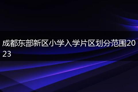 成都东部新区小学入学片区划分范围2023
