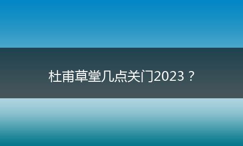 杜甫草堂几点关门2023？