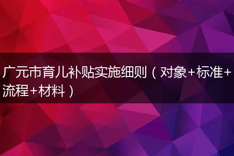 广元市育儿补贴实施细则（对象+标准+流程+材料）