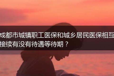 成都市城镇职工医保和城乡居民医保相互接续有没有待遇等待期？