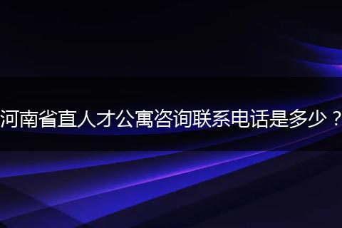 河南省直人才公寓咨询联系电话是多少?