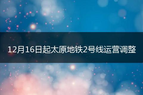 12月16日起太原地铁2号线运营调整
