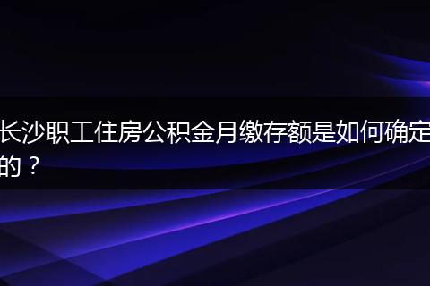 长沙职工住房公积金月缴存额是如何确定的?