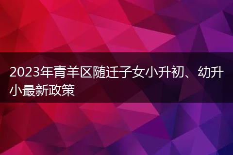 2023年青羊区随迁子女小升初、幼升小最新政策