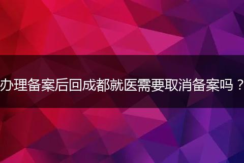 办理备案后回成都就医需要取消备案吗？