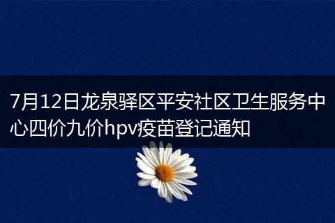 7月12日龙泉驿区平安社区卫生服务中心四价九价hpv疫苗登记通知