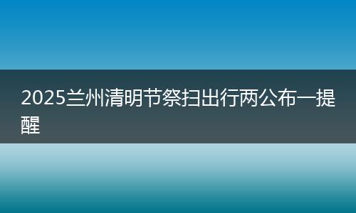 2025兰州清明节祭扫出行两公布一提醒
